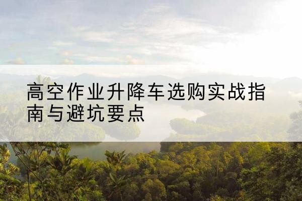 潜江升降车怎么选-高空作业升降车选购实战指南与避坑要点