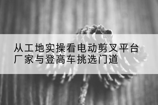 潜江电动剪叉升降平台厂家-从工地实操看电动剪叉平台厂家与登高车挑选门道