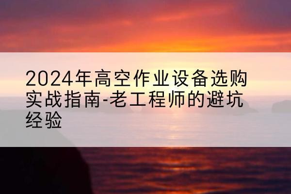 潜江高空作业升降机厂家推荐-2024年高空作业设备选购实战指南-老工程师的避坑经验