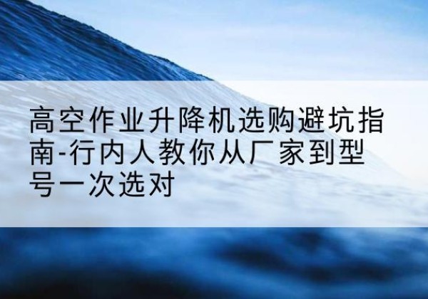 潜江升降平台厂家-高空作业升降机选购避坑指南-行内人教你从厂家到型号一次选对