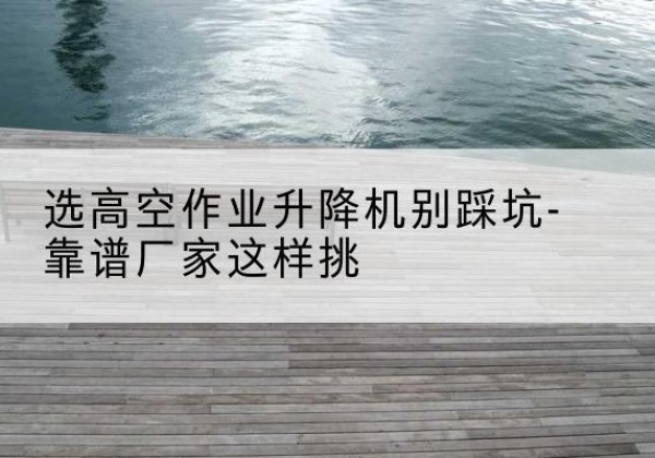 潜江剪叉式升降机厂家-选高空作业升降机别踩坑-靠谱厂家这样挑