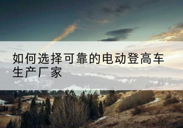 潜江电动登高车厂家-如何选择可靠的电动登高车生产厂家