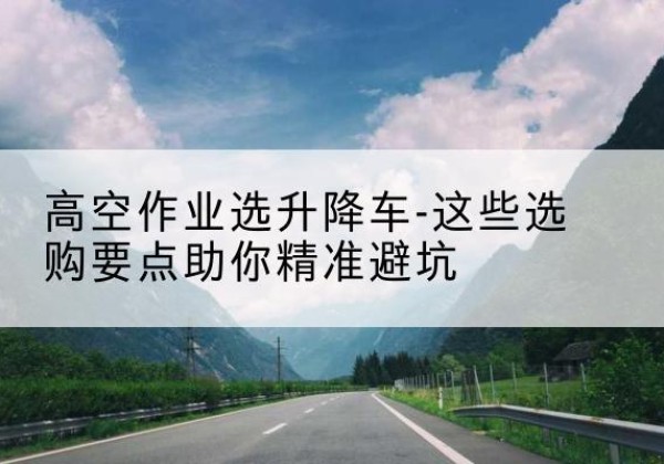 潜江升降车厂家-高空作业选升降车-这些选购要点助你*避坑