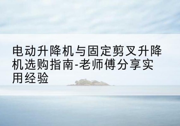 潜江电动升降机怎么选-电动升降机与固定剪叉升降机选购指南-老师傅分享实用经验