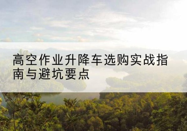 潜江升降车怎么选-高空作业升降车选购实战指南与避坑要点