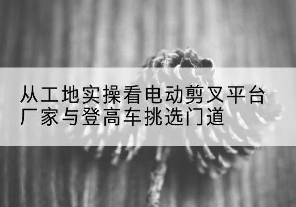 潜江电动剪叉升降平台厂家-从工地实操看电动剪叉平台厂家与登高车挑选门道