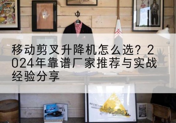 潜江升降平台厂家推荐-移动剪叉升降机怎么选？2024年靠谱厂家推荐与实战经验分享