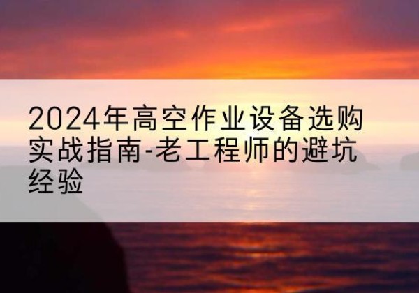 潜江高空作业升降机厂家推荐-2024年高空作业设备选购实战指南-老工程师的避坑经验